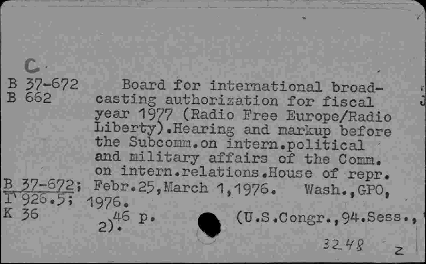 ﻿B 37-672 Board for international broad-B 662 casting authorization for fiscal year 1977 (Radio Free Europe/Radio Liberty).Hearing and markup before the Subcoiaia.on intern.political • and military affairs of the Corm, on intern.relations.House of repr.
B32^72; Febr.25,March 1,1976.	Wash.,GPO,
r 926.5; 1976.
56	2)^	(U.S.Congr. ,94.Sess.
32.V.?
z